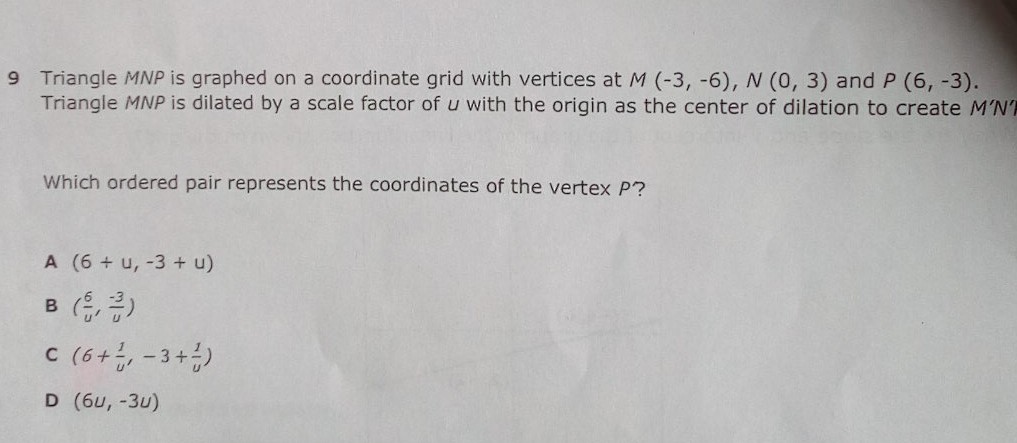 9 Triangle MNP is graphed on a coordinate grid with vertices at \( M(-3,-6), N(0,3) \) and \( P(6,-3) \). Triangle MNP is dilated by a scale factor of \( u \) with the origin as the center of dilation to create M'N'
Which ordered pair represents the coordinates of the vertex \( P ? \)
A \( (6+u,-3+u) \)
B \( \left(\frac{6}{u}, \frac{-3}{u}\right) \)
C \( \left(6+\frac{1}{u^{\prime}}-3+\frac{1}{u}\right) \)
D \( (6 u,-3 u) \)