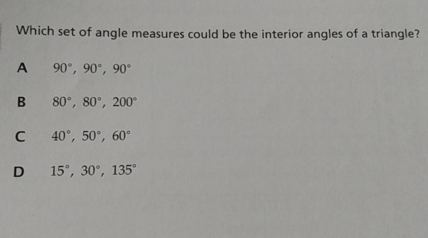 Which set of angle measures could be the interior angles of a triangle?
A \( 90^{\circ}, 90^{\circ}, 90^{\circ} \)
B \( 80^{\circ}, 80^{\circ}, 200^{\circ} \)
C \( 40^{\circ}, 50^{\circ}, 60^{\circ} \)
D \( 15^{\circ}, 30^{\circ}, 135^{\circ} \)