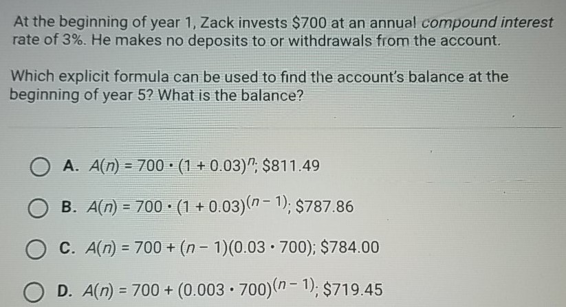 At the beginning of year 1 , Zack invests \( \$ 700 \) at an annual compound interest rate of \( 3 \% \). He makes no deposits to or withdrawals from the account.
Which explicit formula can be used to find the account's balance at the beginning of year 5 ? What is the balance?
A. \( A(n)=700 \cdot(1+0.03)^{n} ; \$ 811.49 \)
B. \( A(n)=700 \cdot(1+0.03)^{(n-1)} ; \$ 787.86 \)
C. \( A(n)=700+(n-1)(0.03 \cdot 700) ; \$ 784.00 \)
D. \( A(n)=700+(0.003 \cdot 700)^{(n-1)} ; \$ 719.45 \)