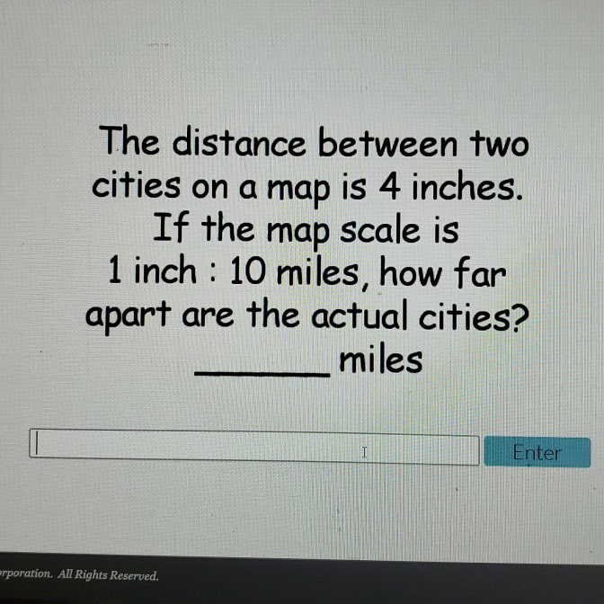 The distance between two cities on a map is 4 inches.
If the map scale is
1 inch : 10 miles, how far apart are the actual cities? miles