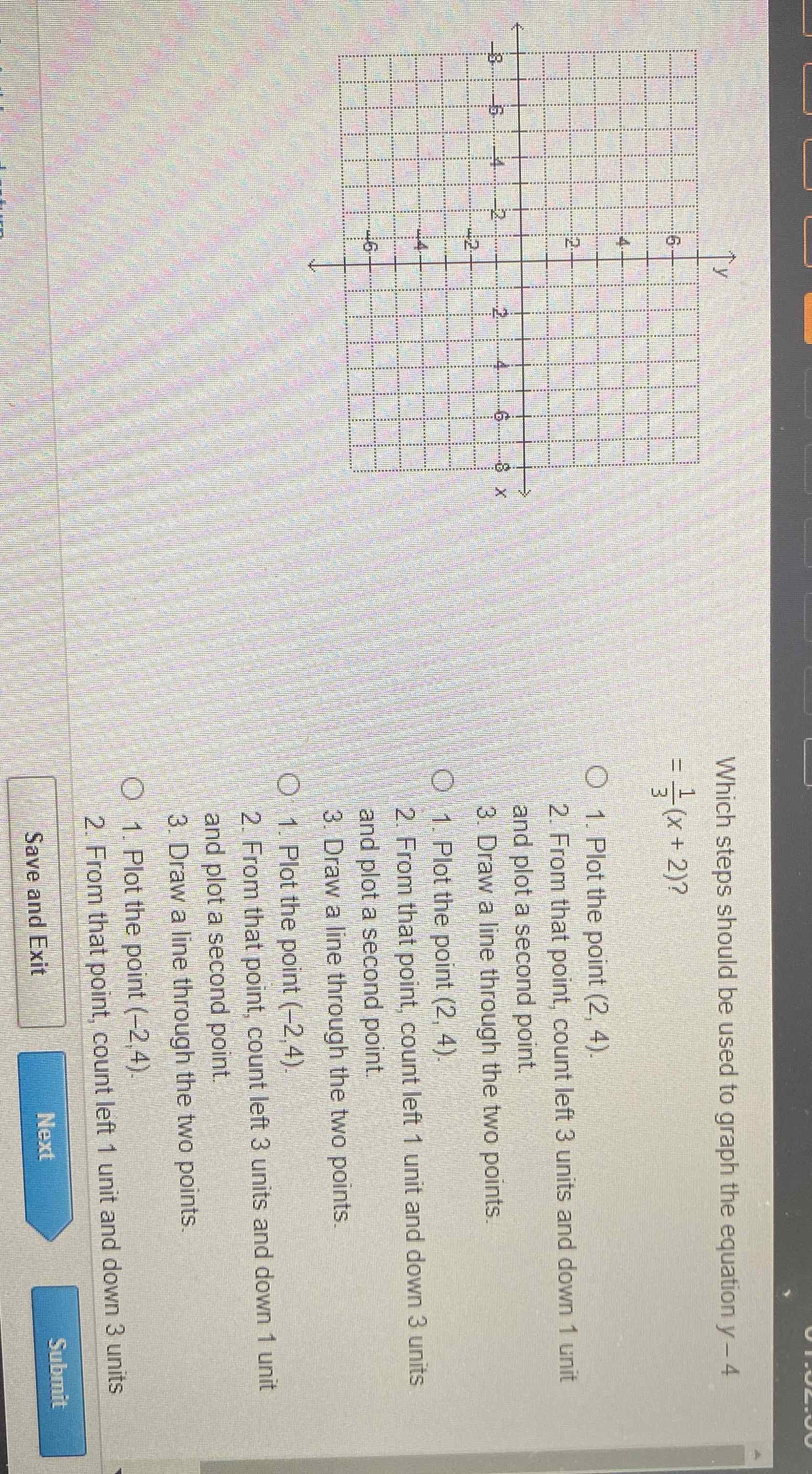 Which steps show \( =\frac{1}{3}(x+2) ? \)
1. Plot the point \( (2,4) \).
2. From that point, count left 3 units and down 1 unit and plot a second point.
3. Draw a line through the two points.
1. Plot the point \( (2,4) \).
2. From that point, count left 1 unit and down 3 units and plot a second point.
3. Draw a line through the two points.
1. Plot the point \( (-2,4) \).
2. From that point, count left 3 units and down 1 unit and plot a second point.
3. Draw a line through the two points.
1. Plot the point \( (-2,4) \).
2. From that point, count left 1 unit and down 3 units