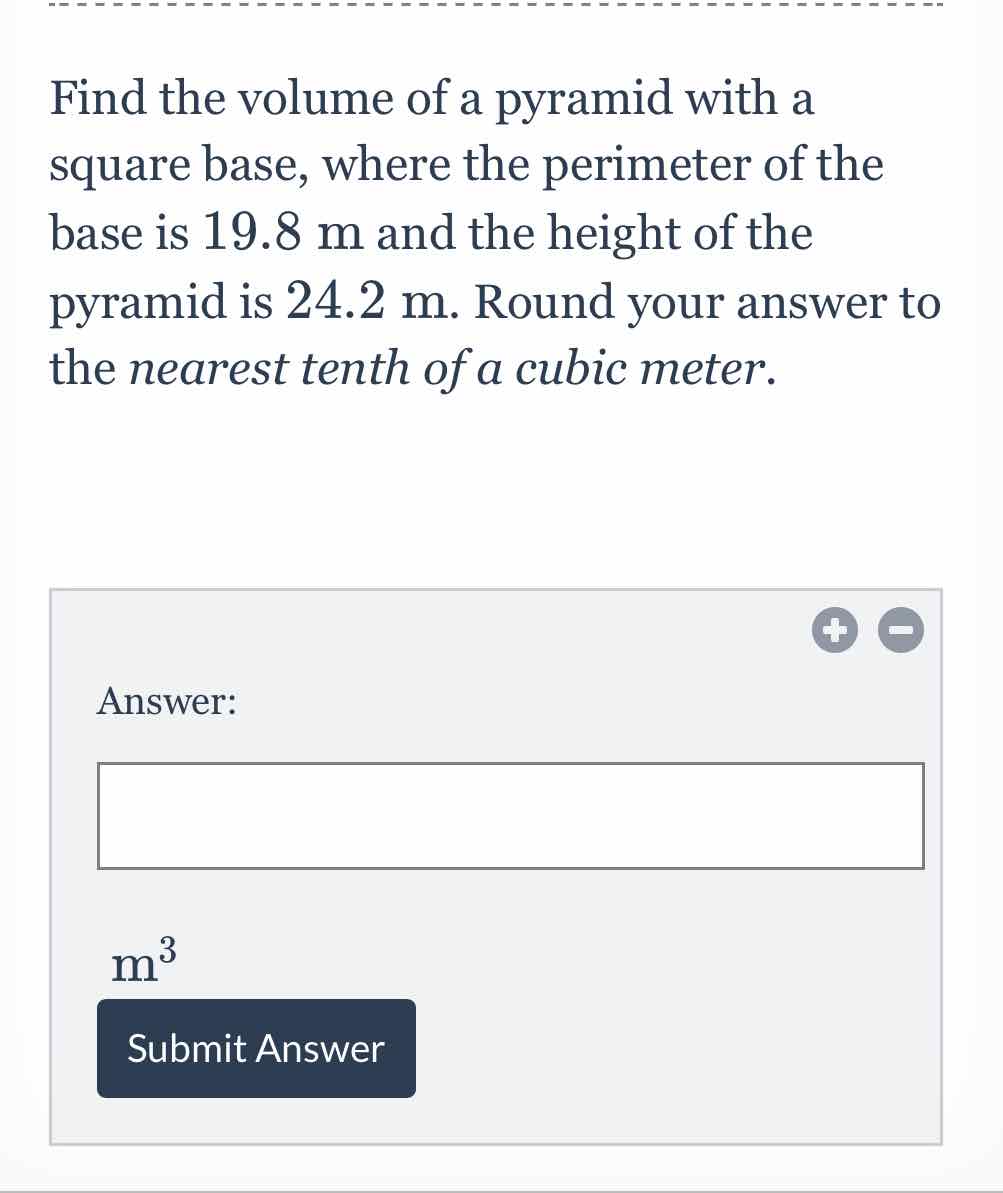 Find the volume of a pyramid with a square base, where the perimeter of the base is \( 19.8 \mathrm{~m} \) and the height of the pyramid is \( 24.2 \mathrm{~m} \). Round your answer to the nearest tenth of a cubic meter.
Answer:
\( \mathrm{m}^{3} \)
Submit Answer