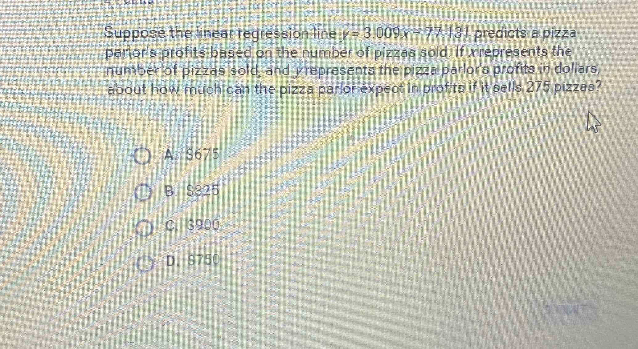 Suppose the linear regression line \( y=3.009 x-77.131 \) predicts a pizza parlor's profits based on the number of pizzas sold. If \( x \) represents the number of pizzas sold, and \( y \) represents the pizza parlor's profits in dollars, about how much can the pizza parlor expect in profits if it sells 275 pizzas?
A. \( \$ 675 \)
B. \( \$ 825 \)
C. \( \$ 900 \)
D. \( \$ 750 \)