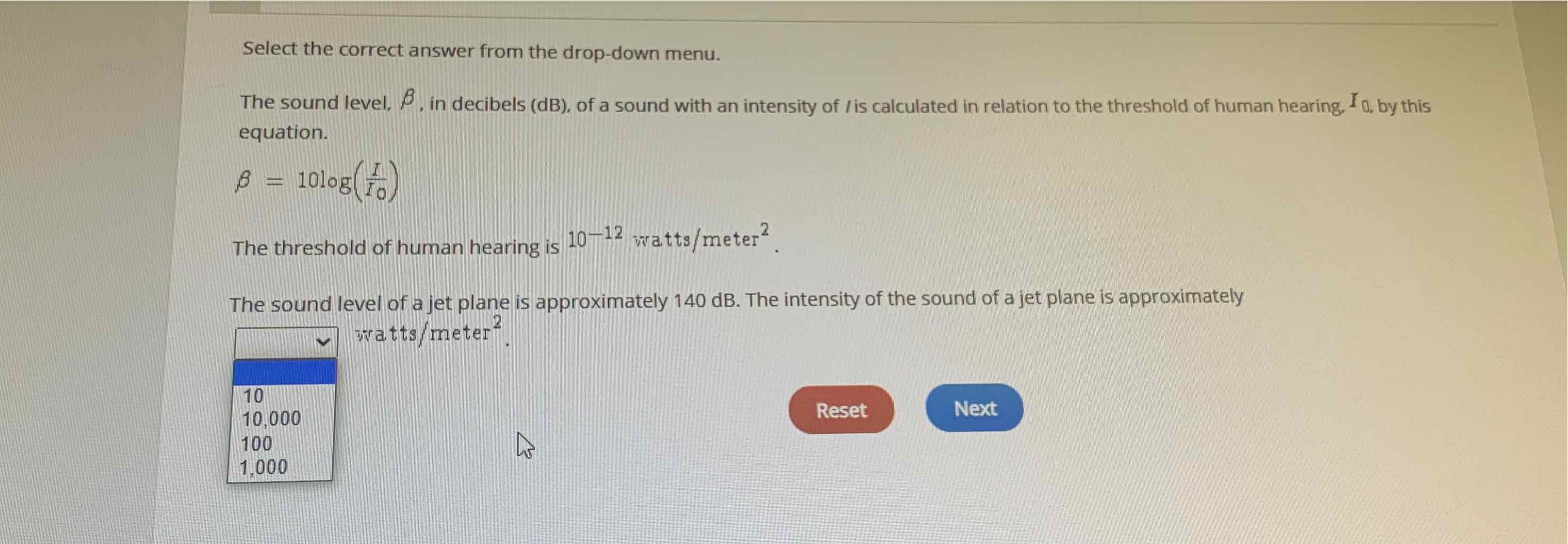 Select the correct answer from the drop-down menu.
The sound level, \( \beta \), in decibels (dB), of a sound with an intensity of \( / \) is calculated in relation to the threshold of human hearing, \( I_{0, \text { by this }} \) equation.
\[
\beta=10 \log \left(\frac{I}{I 0}\right)
\]
The threshold of human hearing is \( 10^{-12} \) watts \( / \) meter \( ^{2} \).
The sound level of a jet plane is approximately \( 140 \mathrm{~dB} \). The intensity of the sound of a jet plane is approximately
\begin{tabular}{|l|}
\hline \multicolumn{1}{|c|}{\( \backsim \) watts/meter \( ^{2} \). } \\
\hline 10 & \\
10,000 & \multicolumn{1}{|l}{} \\
100 & \\
1,000 \\
\hline
\end{tabular}