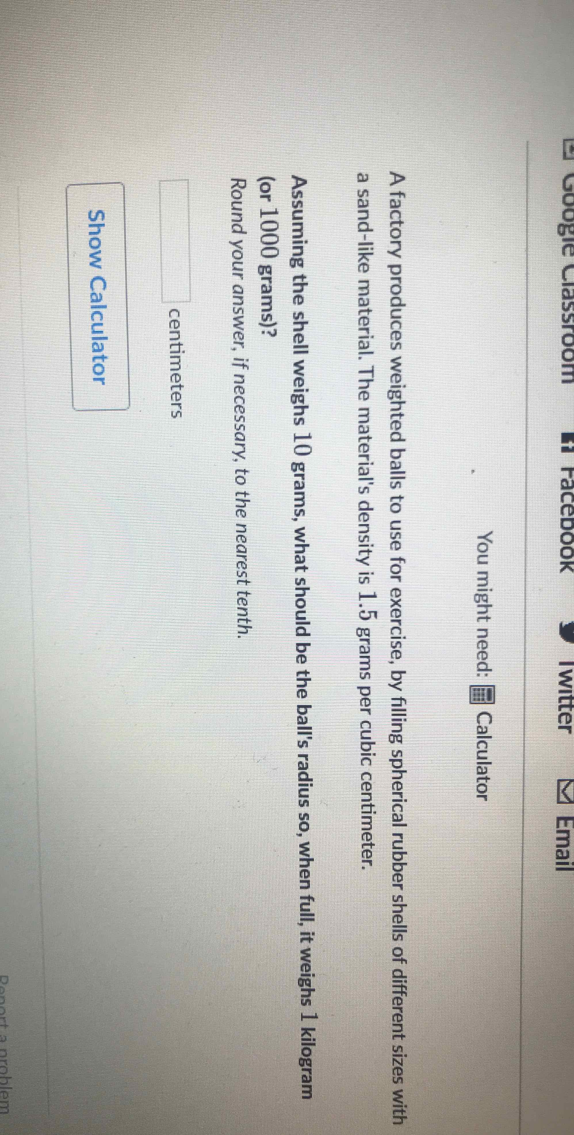 You might need: 罪 Calculator
A factory produces weighted balls to use for exercise, by filling spherical rubber shells of different sizes with a sand-like material. The material's density is \( 1.5 \) grams per cubic centimeter.
Assuming the shell weighs 10 grams, what should be the ball's radius so, when full, it weighs 1 kilogram (or 1000 grams)?
Round your answer, if necessary, to the nearest tenth.
centimeters
Show Calculator