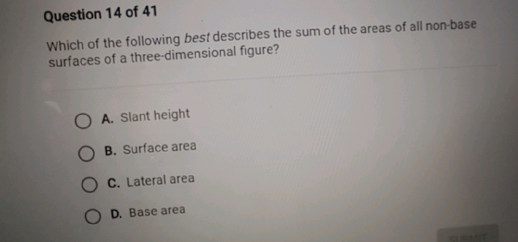 Question 14 of 41
Which of the following best describes the sum of the areas of all non-base surfaces of a three-dimensional figure?
A. Slant height
B. Surface area
C. Lateral area
D. Base area
