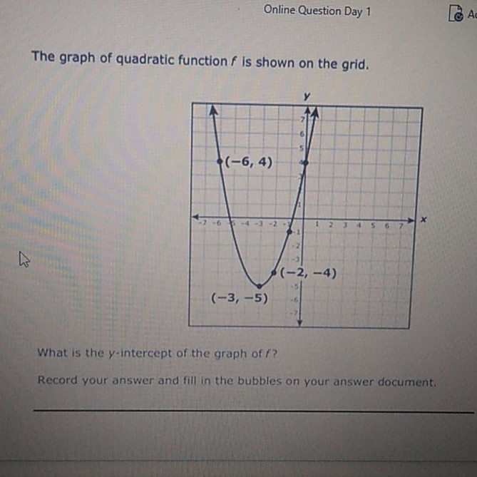 Online Question Day 1
The graph of quadratic function \( f \) is shown on the grid.
What is the \( y \)-intercept of the graph of \( f ? \)
Record your answer and fill in the bubbles on your answer document.