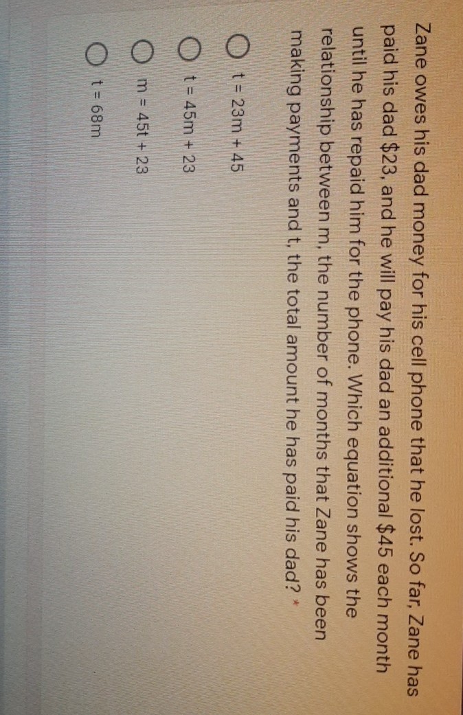 Zane owes his dad money for his cell phone that he lost. So far, Zane has paid his dad \( \$ 23 \), and he will pay his dad an additional \( \$ 45 \) each month until he has repaid him for the phone. Which equation shows the relationship between \( m \), the number of months that Zane has been making payments and \( t \), the total amount he has paid his dad? *
\( t=23 m+45 \)
\( t=45 m+23 \)
\( m=45 t+23 \)
\( t=68 m \)