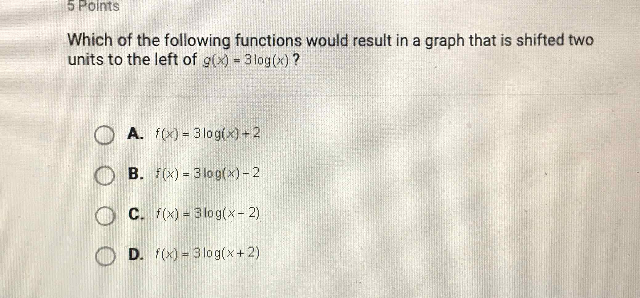 Which of the following functions would result in a graph that is shifted two units to the left of \( g(x)=3 \log (x) \) ?
A. \( f(x)=3 \log (x)+2 \)
B. \( f(x)=3 \log (x)-2 \)
C. \( f(x)=3 \log (x-2) \)
D. \( f(x)=3 \log (x+2) \)