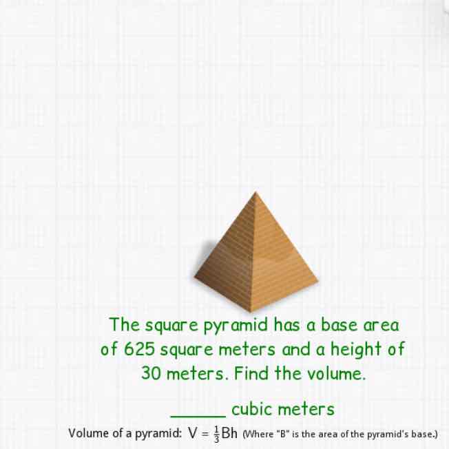 The square pyramid has a base area of 625 square meters and a height of 30 meters. Find the volume.
cubic meters
Volume of a pyramid: \( V=\frac{1}{3} \mathrm{Bh} \) (Where " \( \mathrm{B} \) "is the area of the pyramid's base.)