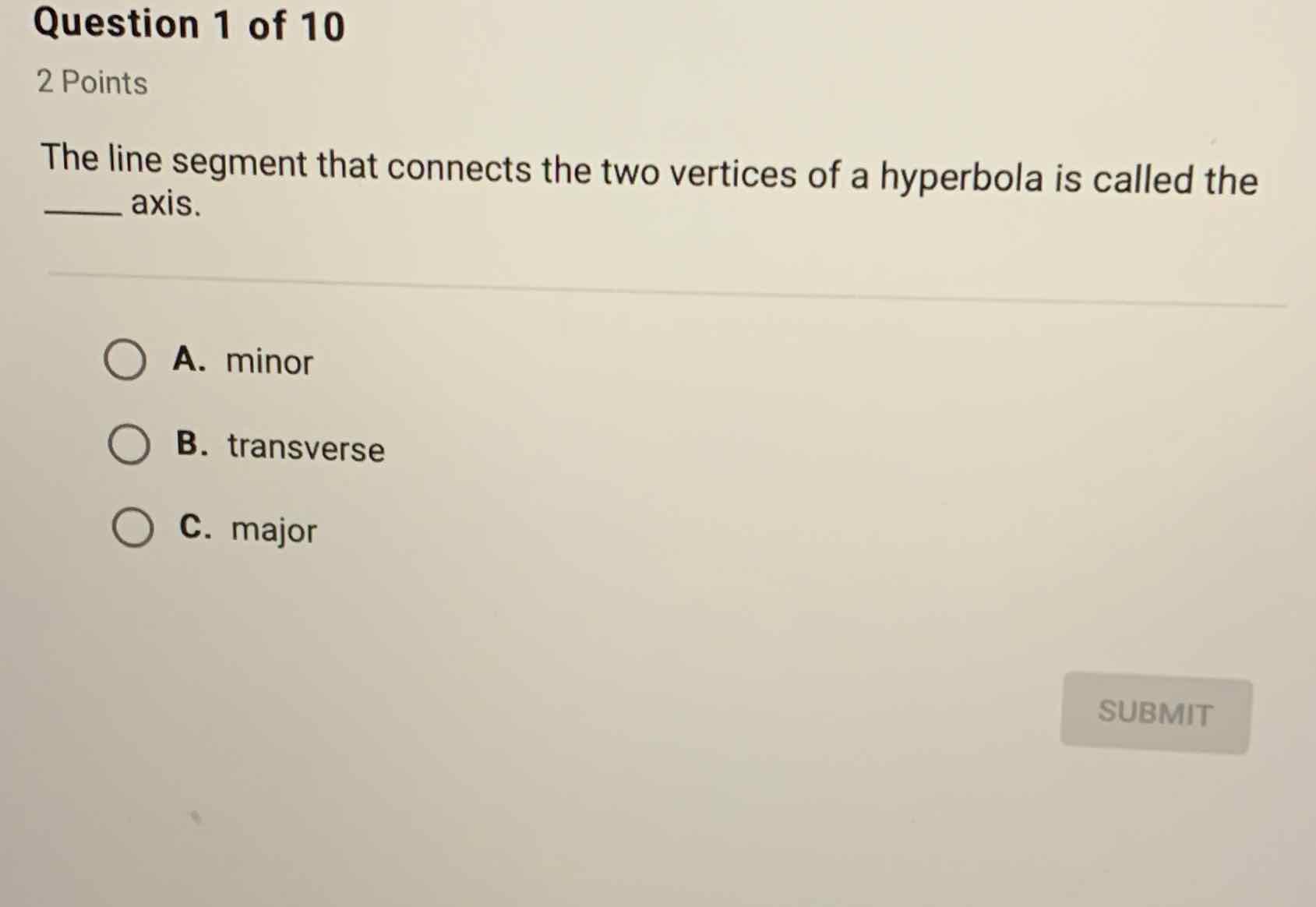 Question 1 of 10
2 Points
The line segment that connects the two vertices of a hyperbola is called the axis.
A. minor
B. transverse
C. major