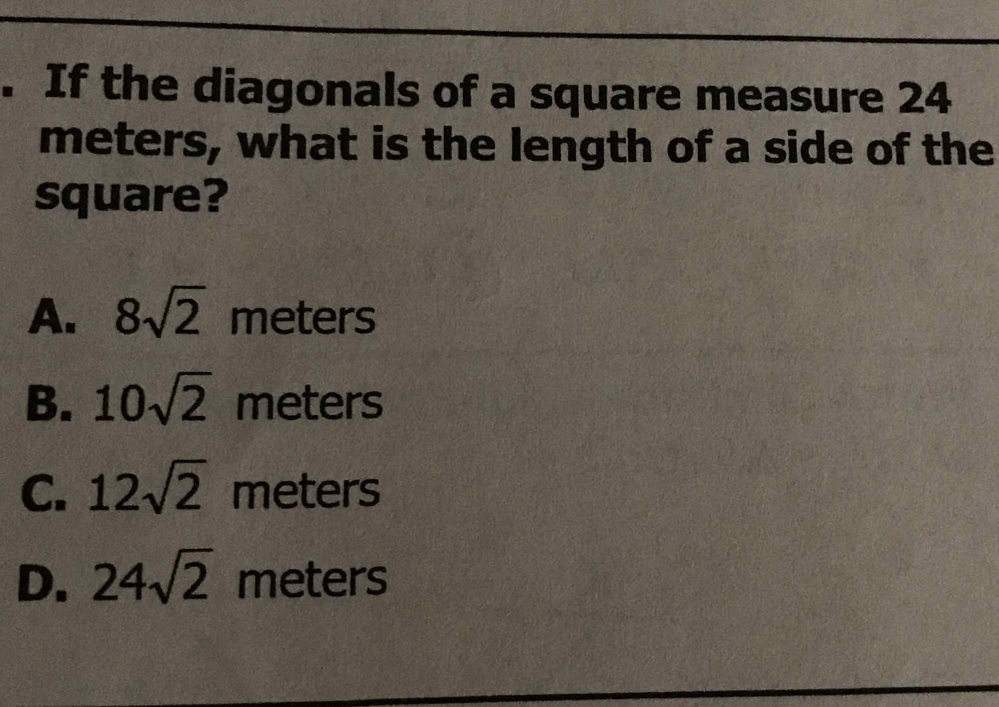 If the diagonals of a square measure 24 meters, what is the length of a side of the square?
A. \( 8 \sqrt{2} \) meters
B. \( 10 \sqrt{2} \) meters
C. \( 12 \sqrt{2} \) meters
D. \( 24 \sqrt{2} \) meters