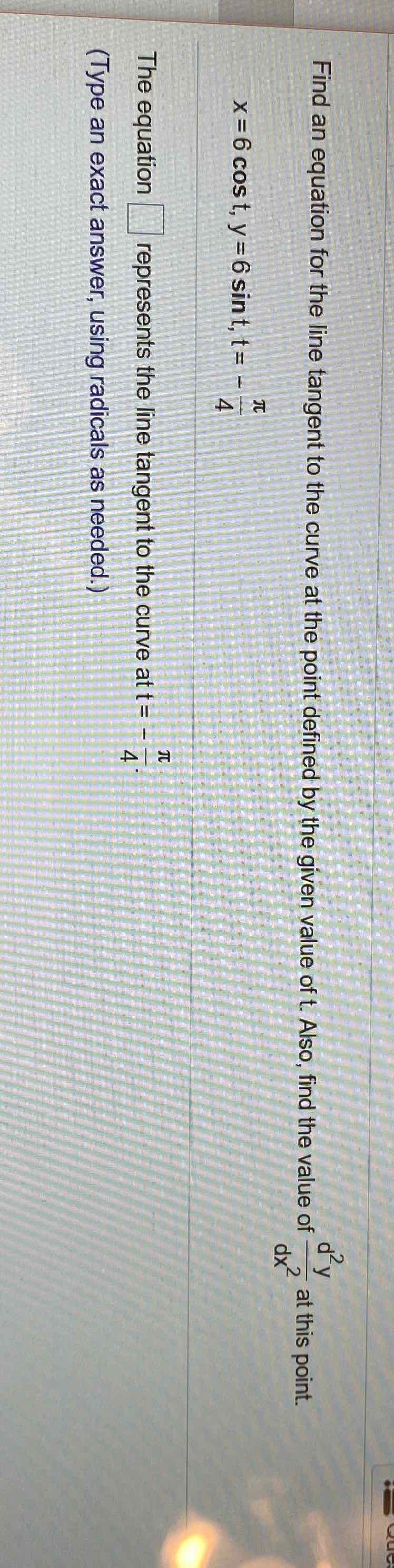 Find an equation for the line tangent to the curve at the point defined by the given value of \( t \). Also, find the value of \( \frac{d^{2} y}{d x^{2}} \) at this point.
\[
x=6 \cos t, y=6 \sin t, t=-\frac{\pi}{4}
\]
The equation \( \square \) represents the line tangent to the curve at \( t=-\frac{\pi}{4} \).
(Type an exact answer, using radicals as needed.)