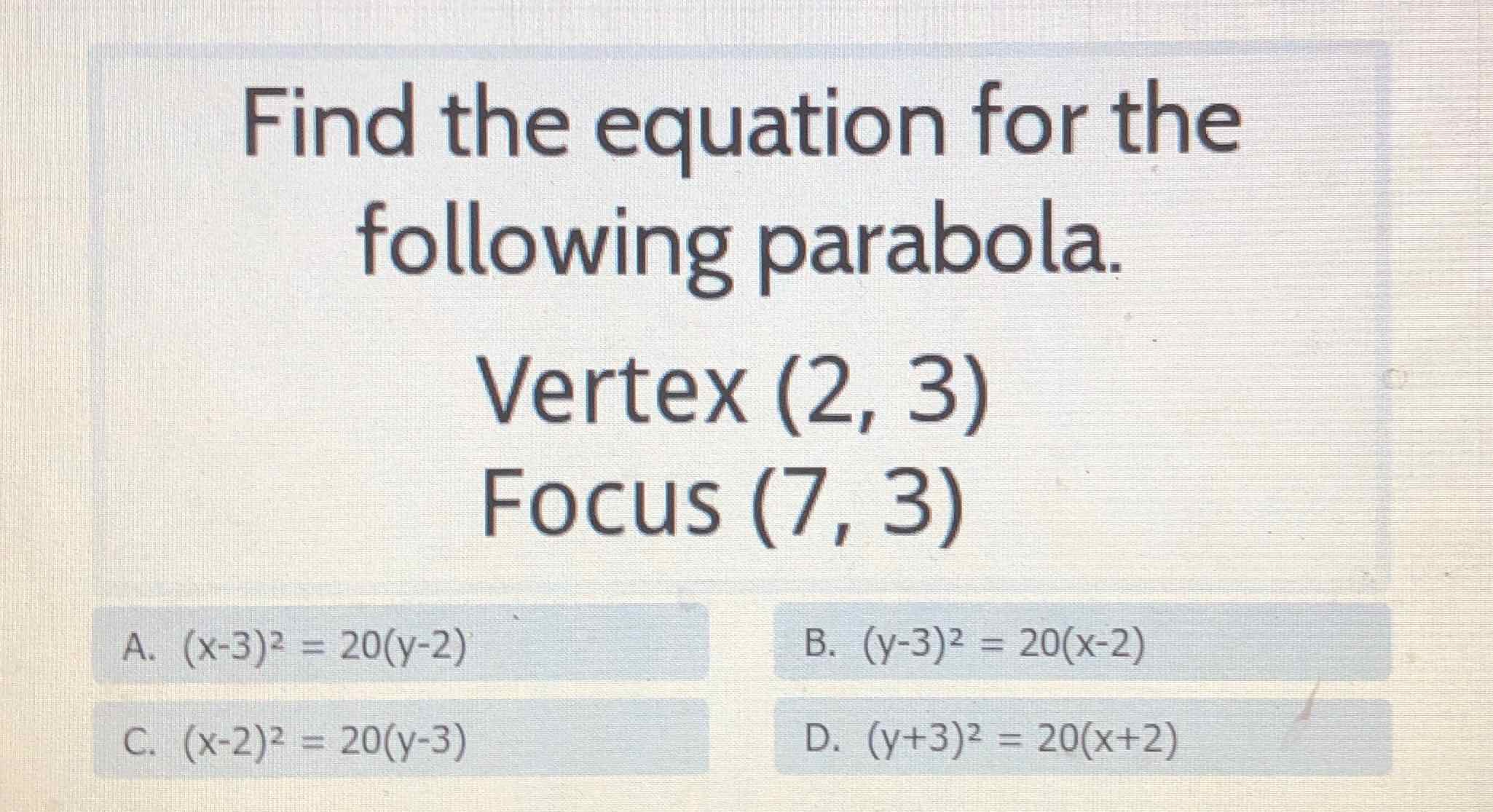 Find the equation for the following parabola.
Vertex \( (2,3) \)
Focus \( (7,3) \)
A. \( (x-3)^{2}=20(y-2) \) C. \( (x-2)^{2}=20(y-3) \)
B. \( (-3-3)^{2}=20(x-2) \)
\( 0 .(x+3)=20(x+2) \)