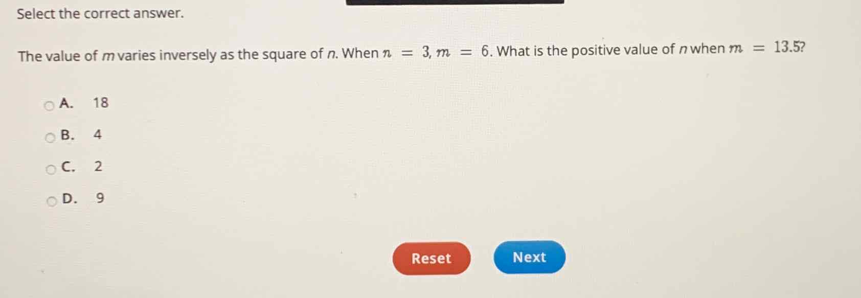 Select the correct answer.
The value of \( m \) varies inversely as the square of \( n \). When \( n=3, m=6 \). What is the positive value of \( n \) when \( m=13.5 \) ?
A. 18
B. 4
C. 2
D. 9