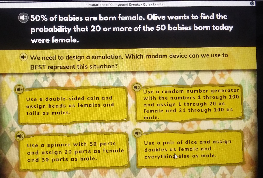 Simulations of Compound Events - Quiz-Level G
(2)
(4) \( 50 \% \) of babies are born female. Olive wants to find the probaliliy that 20 or more of the 50 baloies born today were femele.
(4) We need to design a simulation. Which random device can we use to BEST represent this situation?
Use a double-sided coin and Use a random number generator assign heads as females and with the numbers 1 through 100 tails as males. and assign 1 through 20 as
Use a spinner with 50 parts Use a pair of dice and assign and assign 20 parts as female doubles as female and and 30 parts as male. everythinchelse as male.