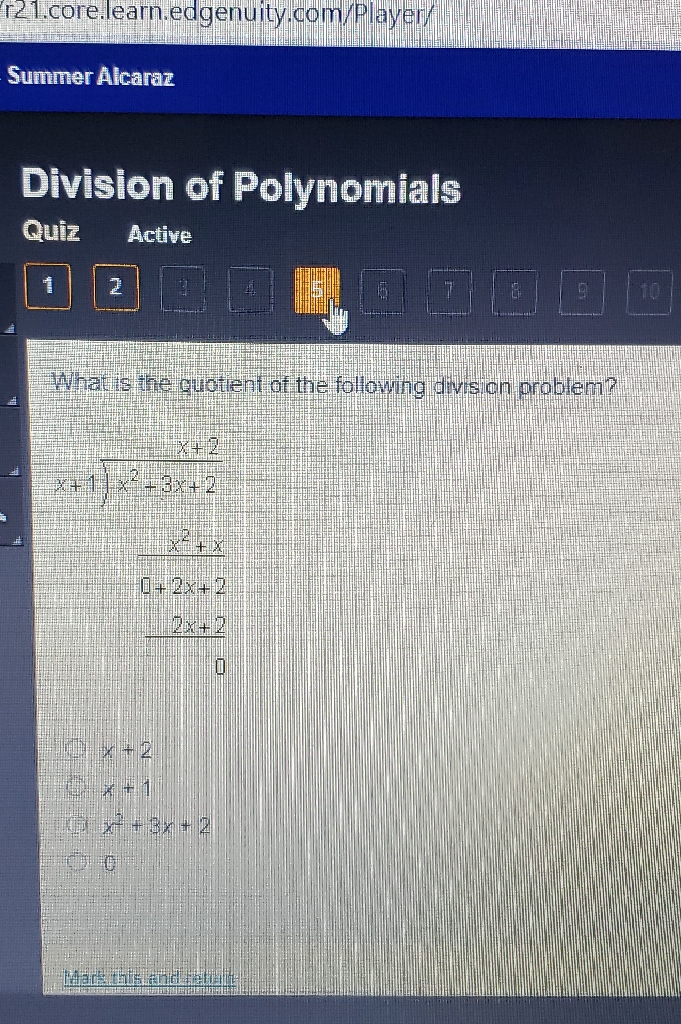 r21.core.learn.edgenuity.com/Player/
Summer Alcaraz
Division of Polynomilelo
Quiz
Active
What is the guotient of the following divison problem?
\( \frac{x+2}{x+1} \frac{2 x^{2}+3 x+2}{x^{2}+x} \) \( \frac{1+2 x+2}{2 x+2} \) 0
\( x+2 \) \( x+1 \) \( x^{2}+3 x+2 \)
0