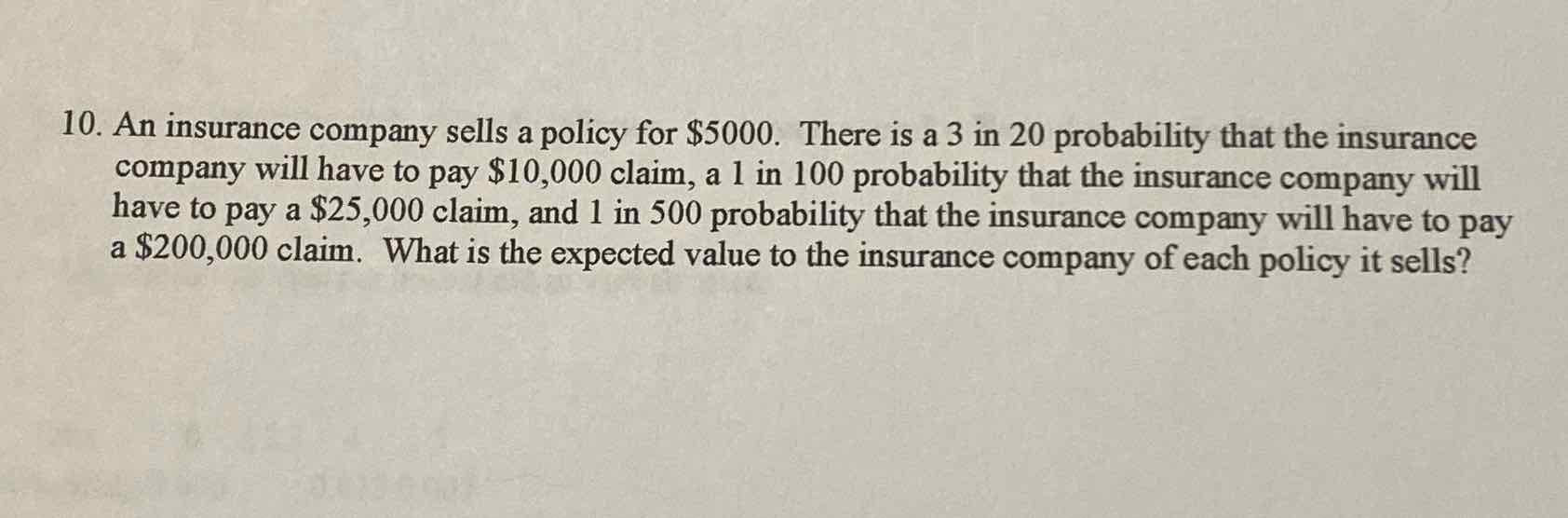 10. An insurance company sells a policy for \( \$ 5000 \). There is a 3 in 20 probability that the insurance company will have to pay \( \$ 10,000 \) claim, a 1 in 100 probability that the insurance company will have to pay a \( \$ 25,000 \) claim, and 1 in 500 probability that the insurance company will have to pay a \( \$ 200,000 \) claim. What is the expected value to the insurance company of each policy it sells?