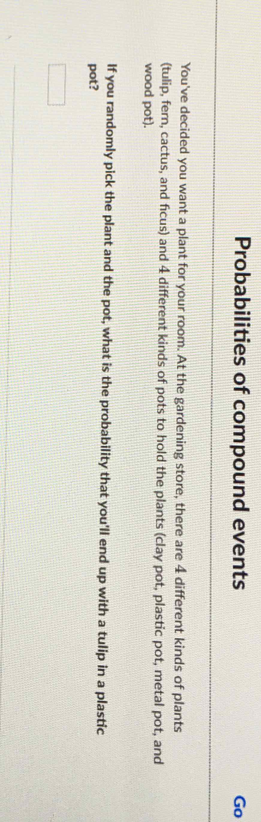 Probabilities of connpoundevents
Go
You've decided you want a plant for your room. At the gardening store, there are 4 different kinds of plants (tulip, fern, cactus, and ficus) and 4 different kinds of pots to hold the plants (clay pot, plastic pot, metal pot, and wood pot).
If you randomly pick the plant and the pot, what is the probability that you'll end up with a tulip in a plastic pot?