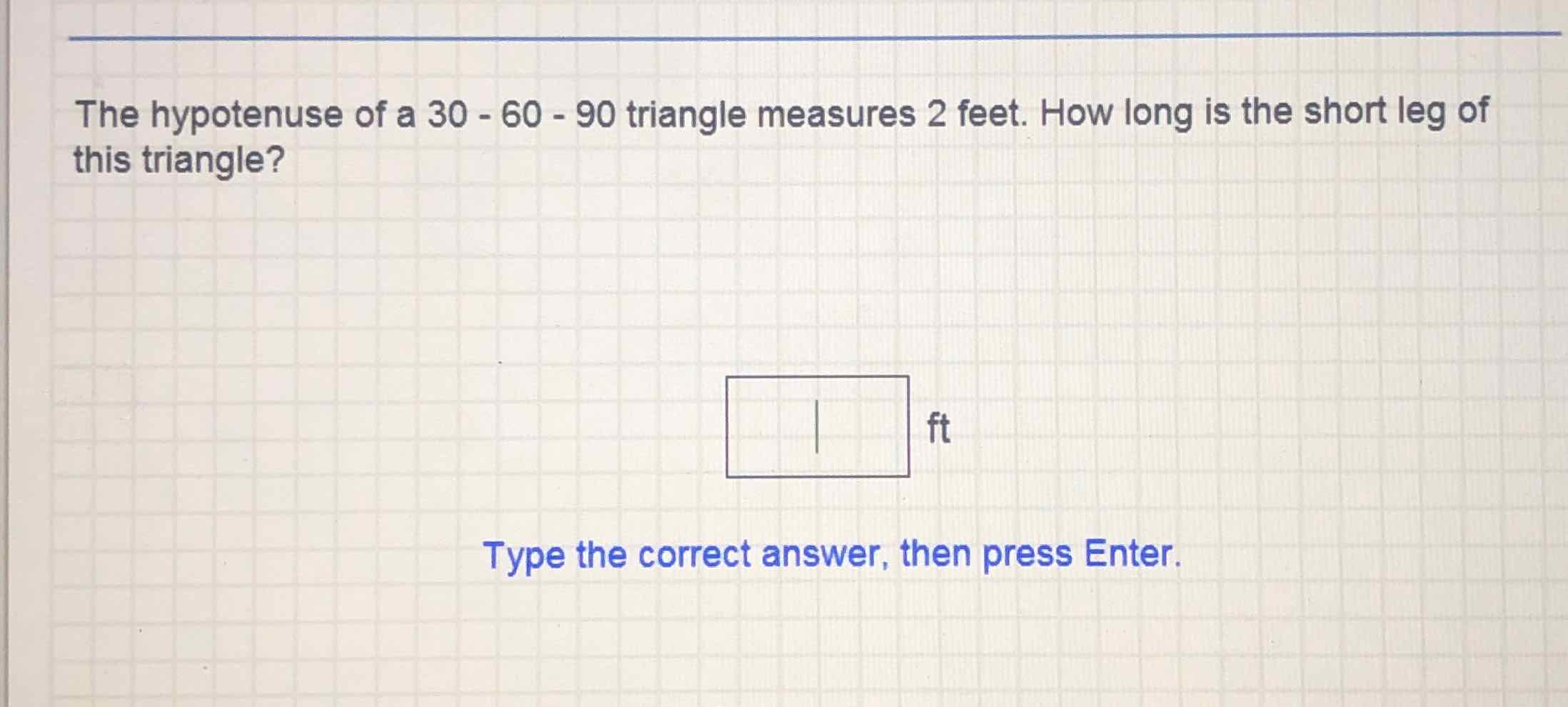 The hypotenuse of a \( 30-60-90 \) triangle measures 2 feet. How long is the short leg of this triangle?
Type the correct answer, then press Enter.