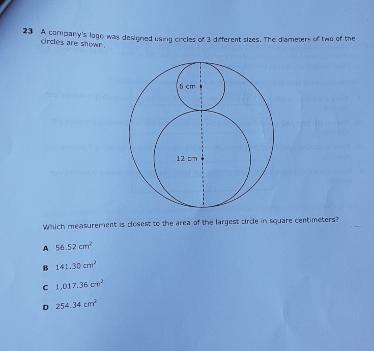 23 A company's logo was designed using circles of 3 different sizes. The diameters of two of the circles are shown.
Which measurement is closest to the area of the largest circle in square centimeters?
A \( 56.52 \mathrm{~cm}^{2} \)
B \( 141.30 \mathrm{~cm}^{2} \)
C \( 1,017.36 \mathrm{~cm}^{2} \)
D \( 254.34 \mathrm{~cm}^{2} \)