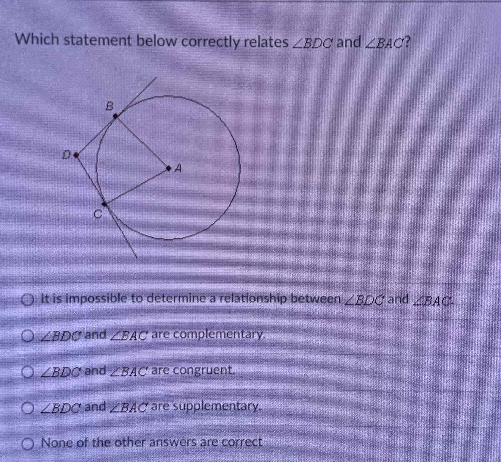 Which statement below correctly relates \( \angle B D C \) and \( \angle B A C \) ?
It is impossible to determine a relationship between \( \angle B D C \) and \( \angle B A C \).
\( \angle B D C \) and \( \angle B A C \) are complementary.
\( \angle B D C \) and \( \angle B A C \) are congruent.
\( \angle B D C \) and \( \angle B A C \) are supplementary.
None of the other answers are correct