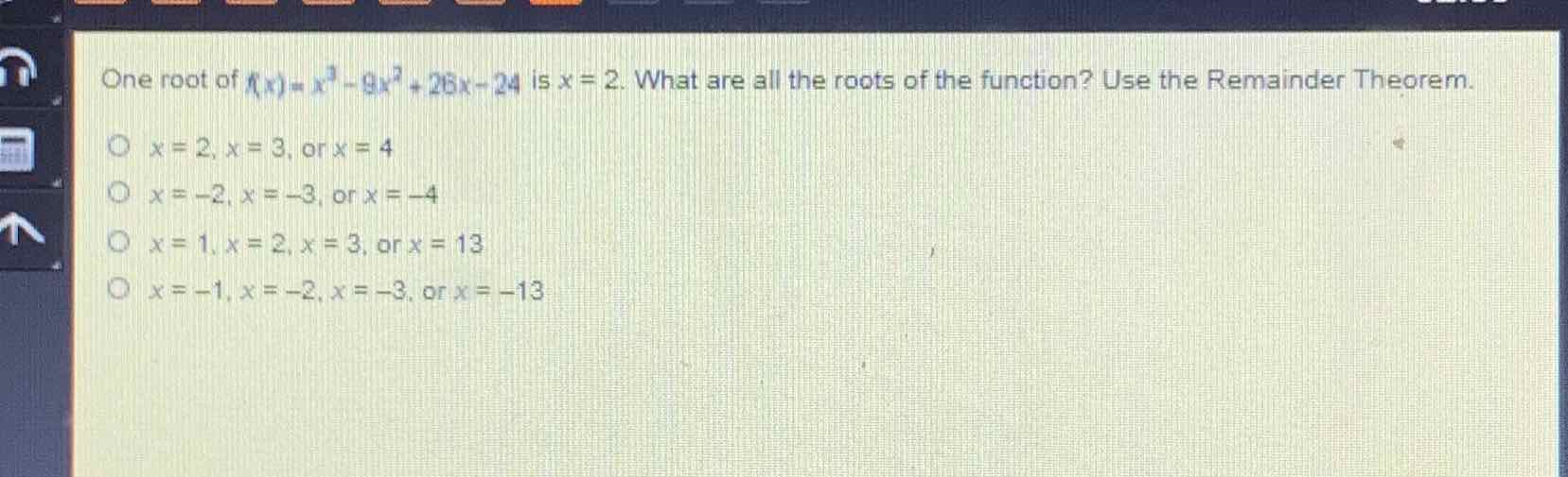 One root of \( n x)=x^{3}-9 x^{2}+2 b x-24 \) is \( x=2 \). What are all the roots of the function? Use the Remainder Theorem.
\( x=2, x=3 \), or \( x=4 \)
\( x=-2, x=-3 \), or \( x=-4 \)
\( x=1, x=2, x=3 \), or \( x=13 \)
\( x=-1, x=-2, x=-3 \), or \( x=-13 \)