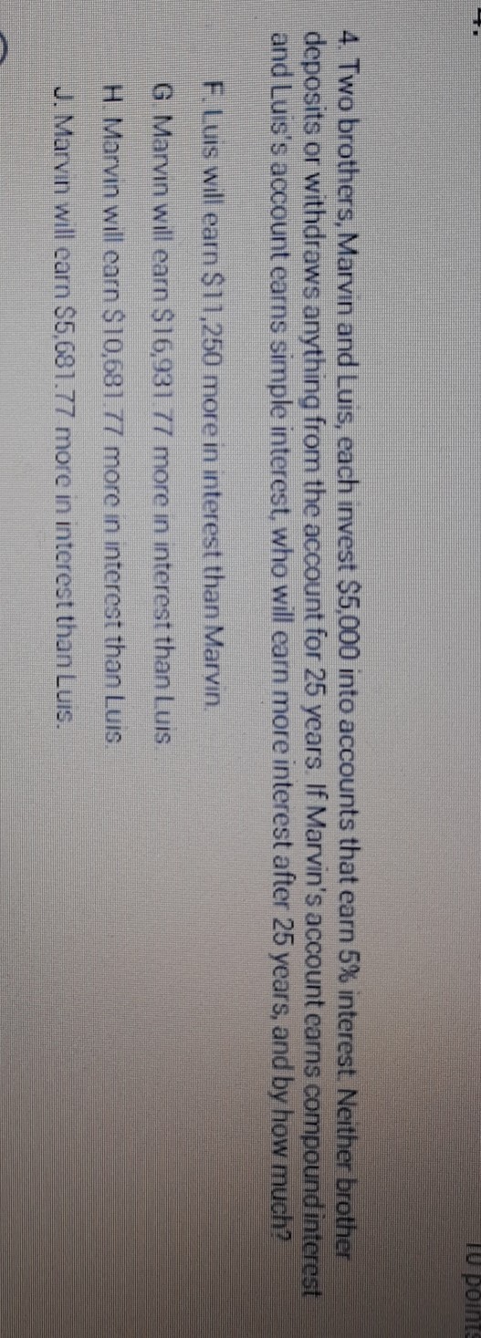 4. Two brothers, Marvin and Luis, each invest \( \$ 5,000 \) into accounts that earn \( 5 \% \) interest. Neither brother deposits or withdraws anything from the account for 25 years. If Marvin's account carns compound interest and Luis's account earns simple interest, who will earn more interest after 25 years, and by how much?
F.Luis will earn S11,250 more in interest than Marvin.
G Marvin will earn \( \$ 16,93171 \) more in interest than Luis
H. Marvin will carn S \( 10,681.77 \) more in interest than Luis.
J. Marvin will carn \( \$ 5,681.77 \) more in interest than Luis.
