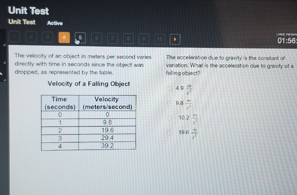 URIL Vas
Unit Test Active
The velocity of an object in meters per second varies directly with time in seconds since the object was dropped, as represented by the table. The acceleration due to gravity is the constant of variation. What is the acceleration due to gravity of a falling object?
Velocity of a Falling Object
\( 4.9 \frac{m}{s^{2}} \)
\begin{tabular}{|c|c|}
\hline Time (seconds) & Velocity (meters/second) \\
\hline 0 & 0 \\
\hline 1 & \( 9.8 \) \\
\hline 2 & \( 19.6 \) \\
\hline 3 & \( 29.4 \) \\
\hline 4 & \( 39.2 \) \\
\hline
\end{tabular}
\( 9.8 \frac{m}{s^{2}} \)
\( 10.2 \frac{\mathrm{m}}{\mathrm{s}^{2}} \)
\( 19.6 \frac{\mathrm{m}}{\mathrm{s}^{2}} \)