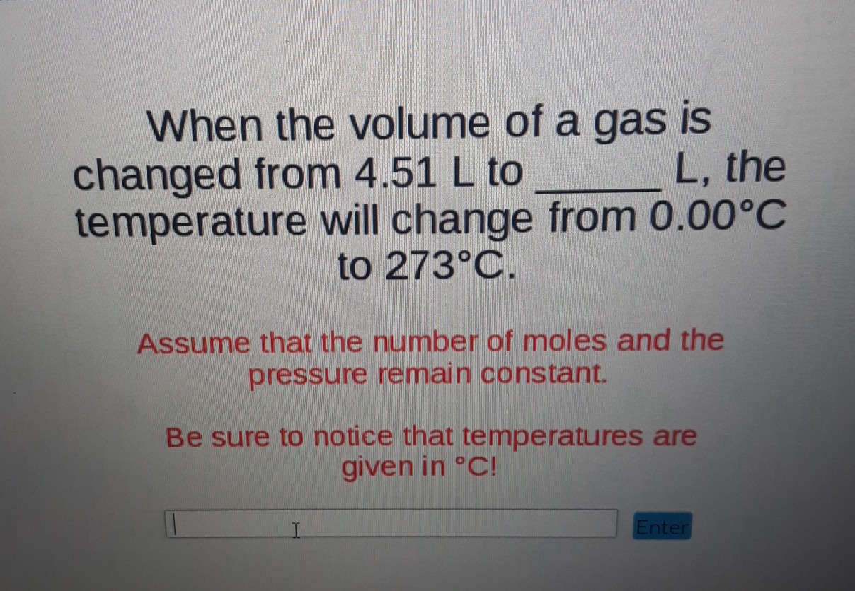 When the volume of a gas is changed from \( 4.51 \mathrm{~L} \) to \( L \), the temperature will change from \( 0.00^{\circ} \mathrm{C} \) to \( 273^{\circ} \mathrm{C} \).
Assume that the number of moles and the pressure remain constant.
Be sure to notice that temperatures are given in \( { }^{\circ} \mathrm{C!} \)