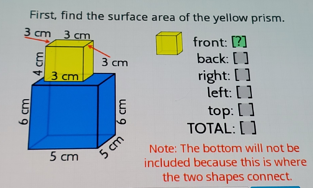 First, find the surface area of the yellow prism.
front: [?]
back: []
right: []
left: [ ]
top: []
TOTAL: [ ]
Note: The bottom will not be included because this is where the two shapes connect.