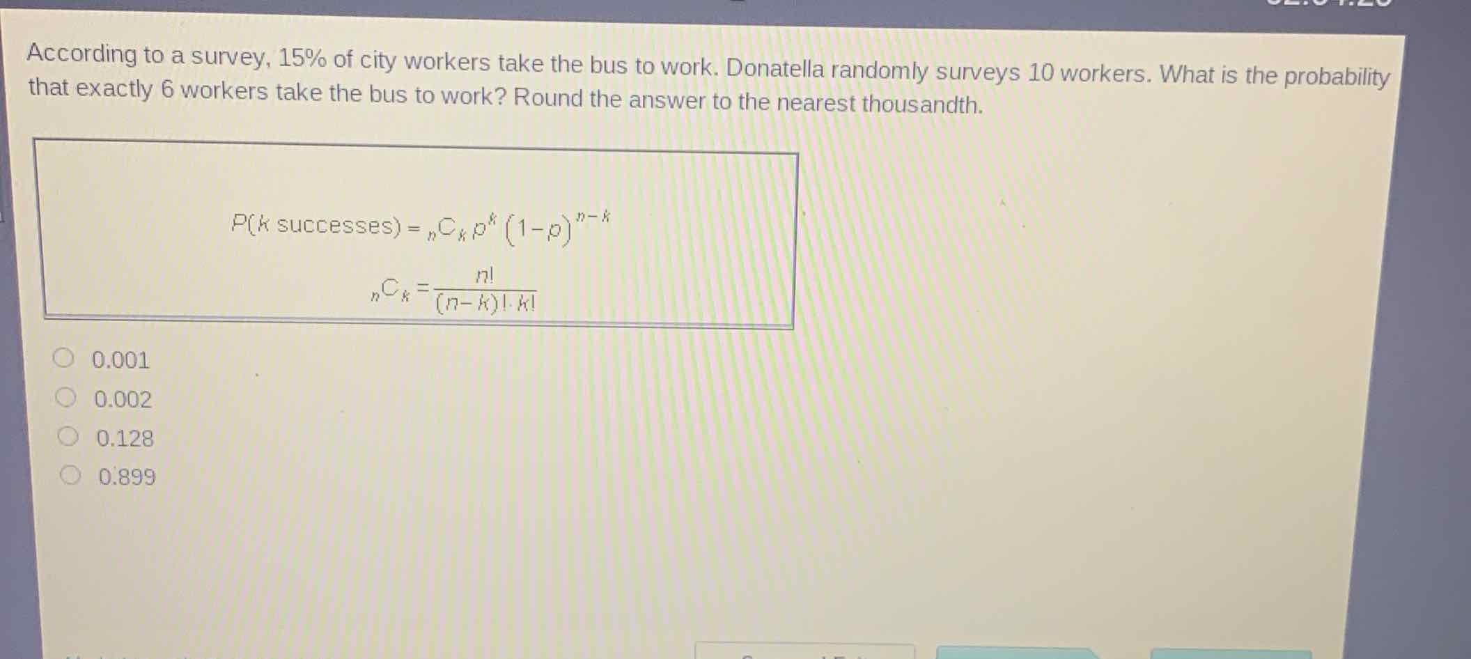 According to a survey, \( 15 \% \) of city workers take the bus to work. Donatella randomly surveys 10 workers. What is the probability that exactly 6 workers take the bus to work? Round the answer to the nearest thousandth.
\( \begin{aligned} P(k \text { successes }) &={ }_{n} C_{k} p^{k}(1-p)^{n-k} \\{ }_{n} C_{k} &=\frac{n !}{(n-k) ! \cdot k !} \end{aligned} \)
\( 0.001 \)
\( 0.002 \)
\( 0.128 \)
\( 0.899 \)