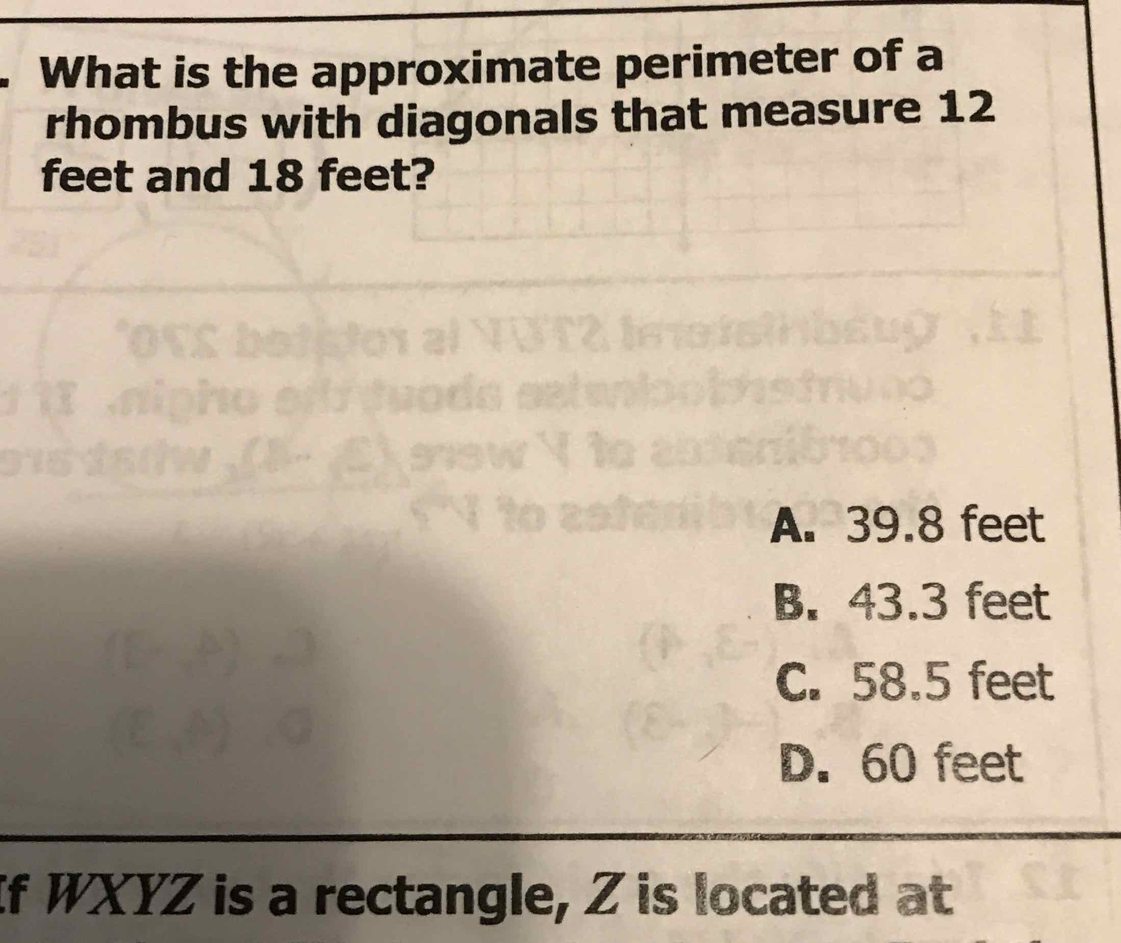 What is the approximate perimeter of a rhombus with diagonals that measure 12 feet and 18 feet?

A. \( 39.8 \) feet
B. \( 43.3 \) feet
C. \( 58.5 \) feet
D. 60 feet
f \( W X Y Z \) is a rectangle, \( Z \) is located at