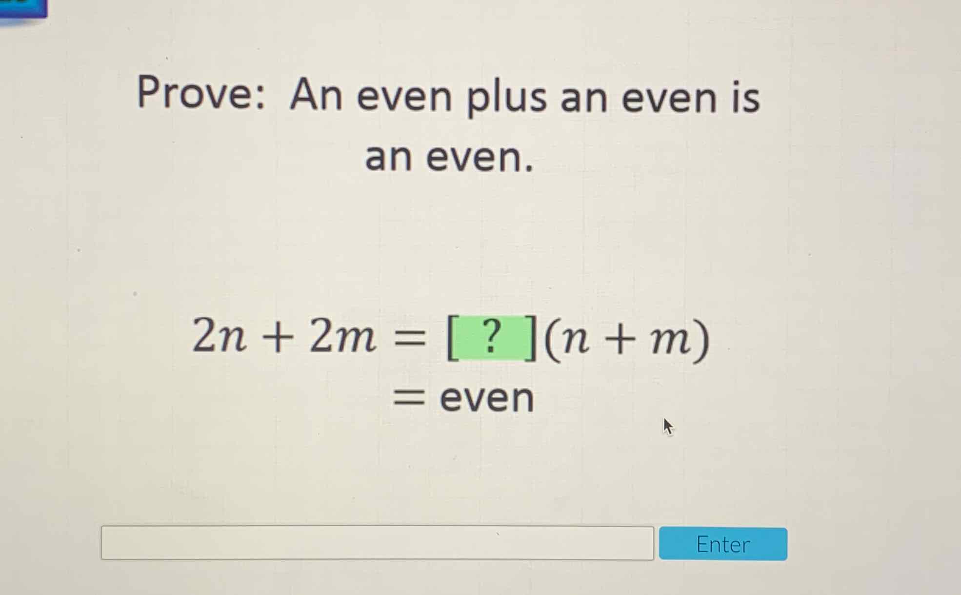 Prove: An even plus an even is an even.
\[
\begin{aligned}
2 n+2 m &=[?](n+m) \\
&=\text { even }
\end{aligned}
\]