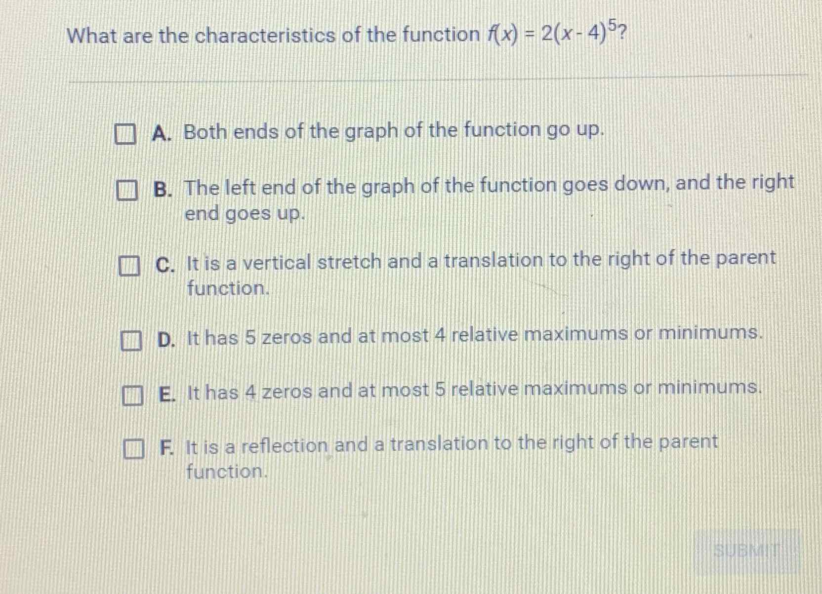 What are the characteristics of the function \( f(x)=2(x-4)^{5} ? \)
A. Both ends of the graph of the function go up.
B. The left end of the graph of the function goes down, and the right end goes up.

C. It is a vertical stretch and a translation to the right of the parent function.

D. It has \( 5 z e r o s \) and at most 4 relative maximums or minimums.
E. It has 4 zeros and at most 5 relative maximums or minimums.
F. It is a reflection and a translation to the right of the parent. function.