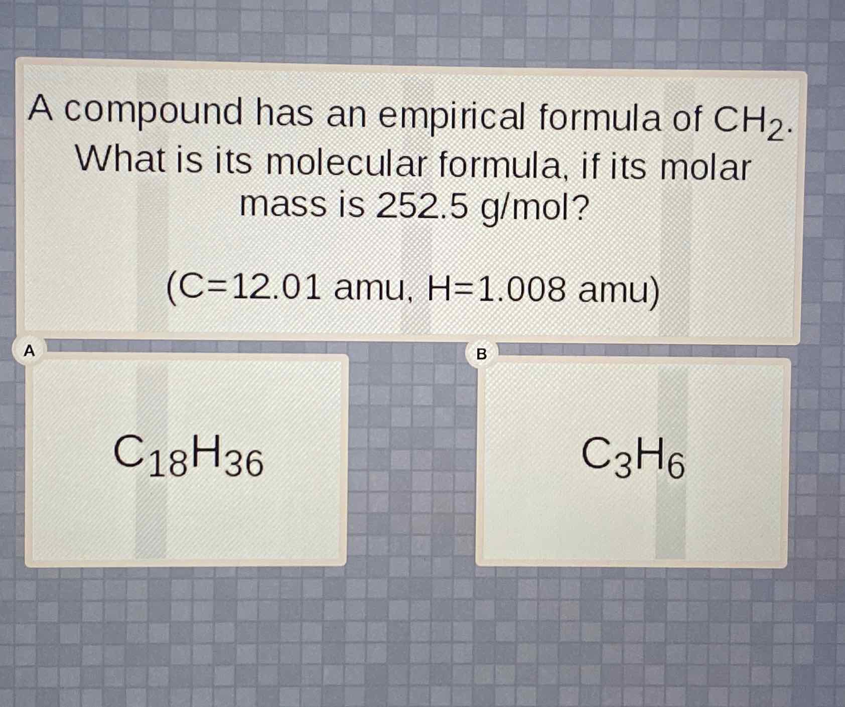 A compound has an empirical formula of \( \mathrm{CH}_{2} \). What is its molecular formula, if its molar mass is \( 252.5 \mathrm{~g} / \mathrm{mol} \) ?
\( (\mathrm{C}=12.01 \mathrm{amu}, \mathrm{H}=1.008 \mathrm{amu}) \)
\( \mathrm{C}_{18} \mathrm{H}_{36} \)
\( \mathrm{C}_{3} \mathrm{H}_{6} \)