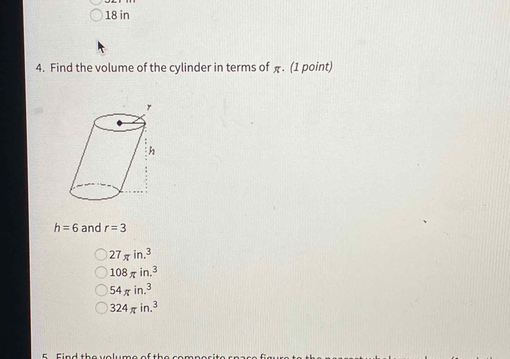 18 in
4. Find the volume of the cylinder in terms of \( \pi \). (1 point)
\( h=6 \) and \( r=3 \)
\( 27 \pi \) in. \( ^{3} \)
\( 108 \pi \) in. \( ^{3} \)
\( 54 \pi \) in. \( ^{3} \)
\( 324 \pi \) in. \( ^{3} \)