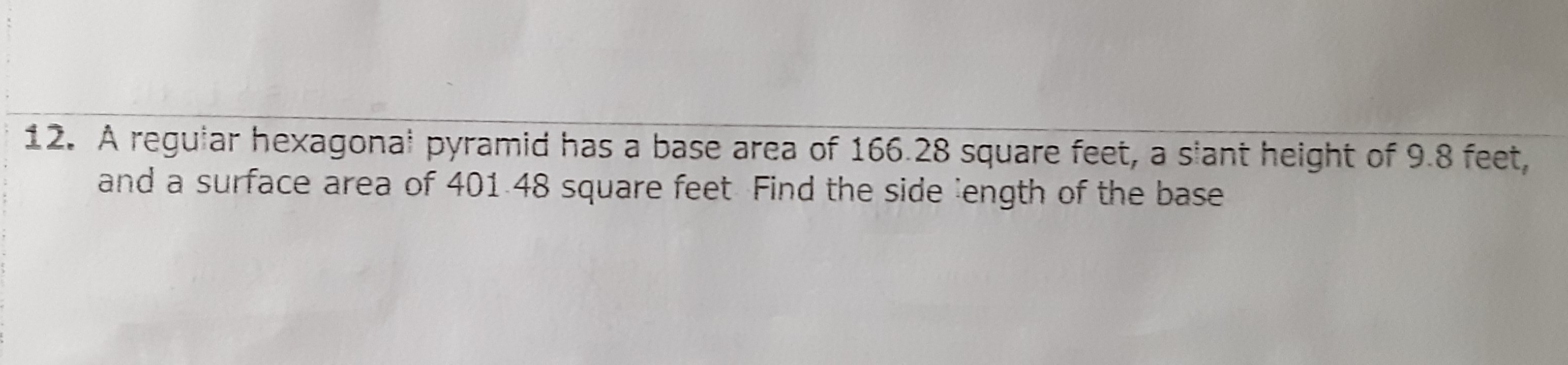 12. A reguiar hexagonal pyramid has a base area of \( 166.28 \) square feet, a siant height of \( 9.8 \) feet, and a surface area of \( 401.48 \) square feet Find the side :ength of the base