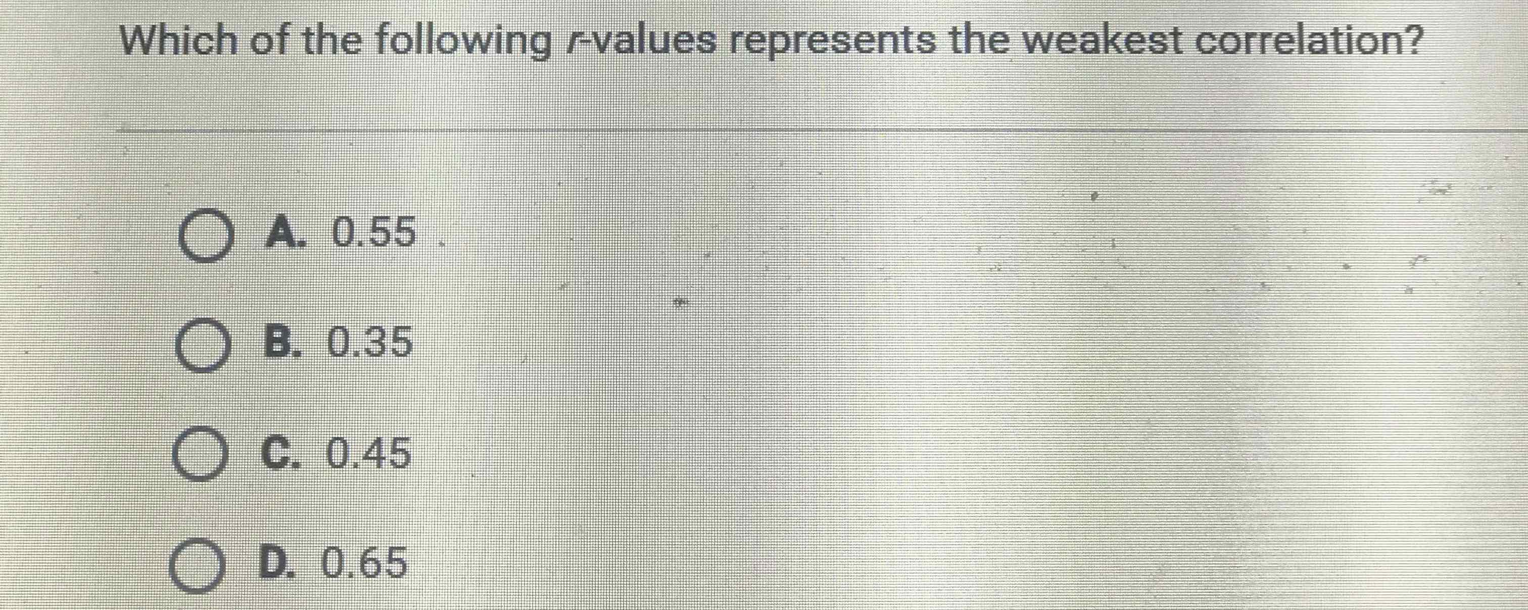 Which of the following \( r \)-values represents the weakest correlation?
A. \( 0.55 \)
B. \( 0.35 \)
C. \( 0.45 \)
D. \( 0.65 \)