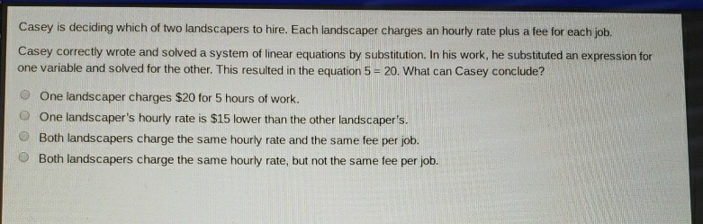 Casey is deciding which of two landscapers to hire. Each landscaper charges an hourly rate plus a fee for each job.
Casey correctly wrote and solved a system of linear equations by substitution. In his work, he substituted an expression for one variable and solved for the other. This resulted in the equation \( 5=20 \). What can Casey conclude?
One landscaper charges \( \$ 20 \) for 5 hours of work.
One landscaper's hourly rate is \( \$ 15 \) lower than the other landscaper's.
Both landscapers charge the same hourly rate and the same fee per job.
Both landscapers charge the same hourly rate, but not the same fee per job.