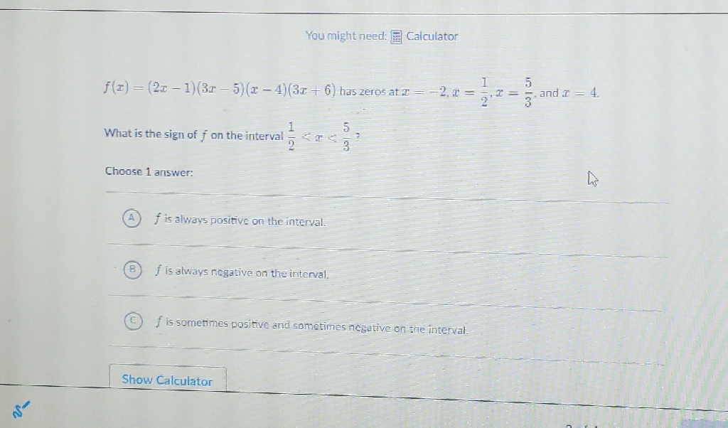 You might need: 弌 Calculator
\( f(x)=(2 x-1)(3 x-5)(x-4)(3 x+6) \) has zeros at \( x=-2, x=\frac{1}{2}, x=\frac{5}{3} \), and \( x=4 \)
What is the sign of \( f \) on the interval \( \frac{1}{2}<x<\frac{5}{3} ? \)
Choose 1 answer:
(A) \( f \) is always positive on the interval.
(B) \( f \) is always negative on the interval.
(C) \( f \) is sometimes positive and sometimes nesative on the interval.
Show Calculator