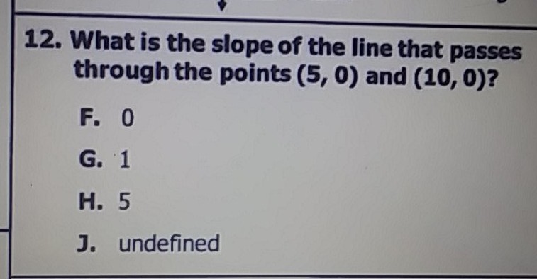 12. What is the slope of the line that passes through the points \( (5,0) \) and \( (10,0) ? \)
F. 0
G. 1
H. 5
J. undefined