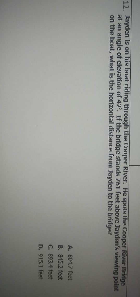 12. Jayden is on his boat riding through the Cooper River. He spots the Cooper River Bridge at an angle of elevation of \( 42^{\circ} \). If the bridge stands 761 feet above Jayden's viewing point on the boat, what is the horizontal distance from Jayden to the bridge?
A. \( 804.7 \) feet
B. \( 845.2 \) feet
C. \( 893.4 \) feet
D. \( 915.1 \) feet