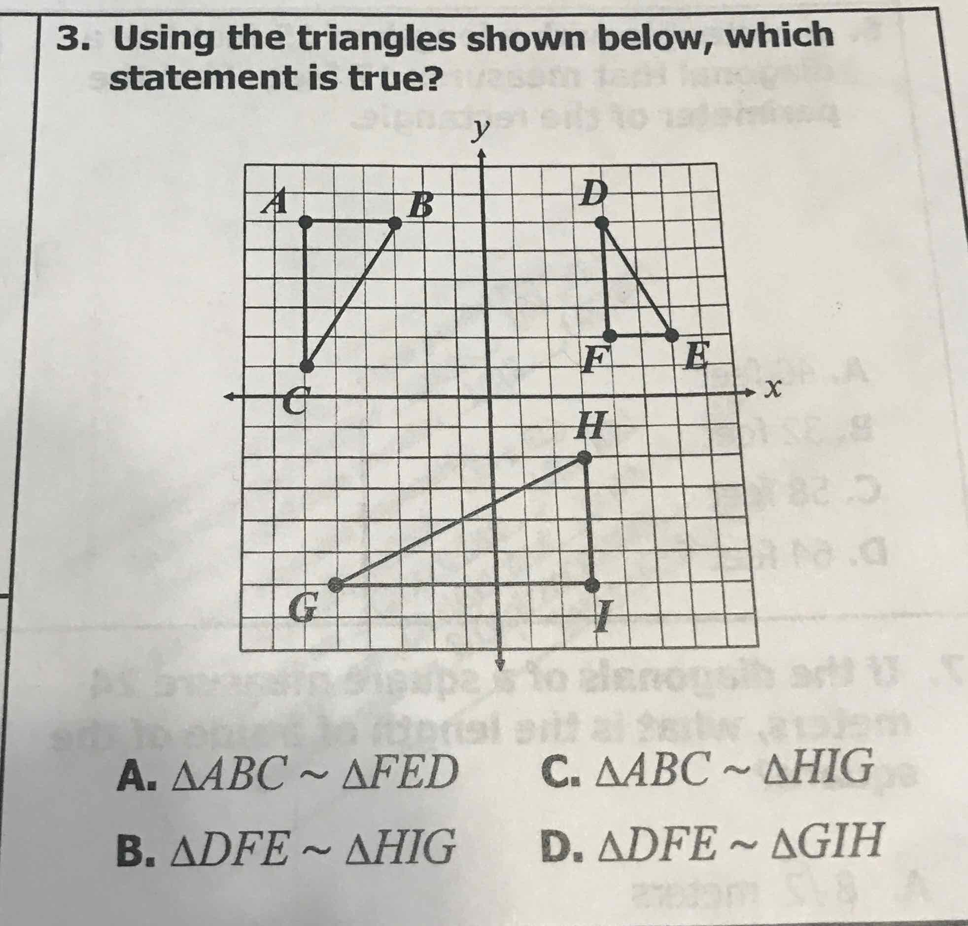 3. Using the triangles shown below, which statement is true?
A. \( \triangle A B C \sim \triangle F E D \)
C. \( \triangle A B C \sim \triangle H I G \)
B. \( \triangle D F E \sim \triangle H I G \)
D. \( \triangle D F E \sim \triangle G I H \)