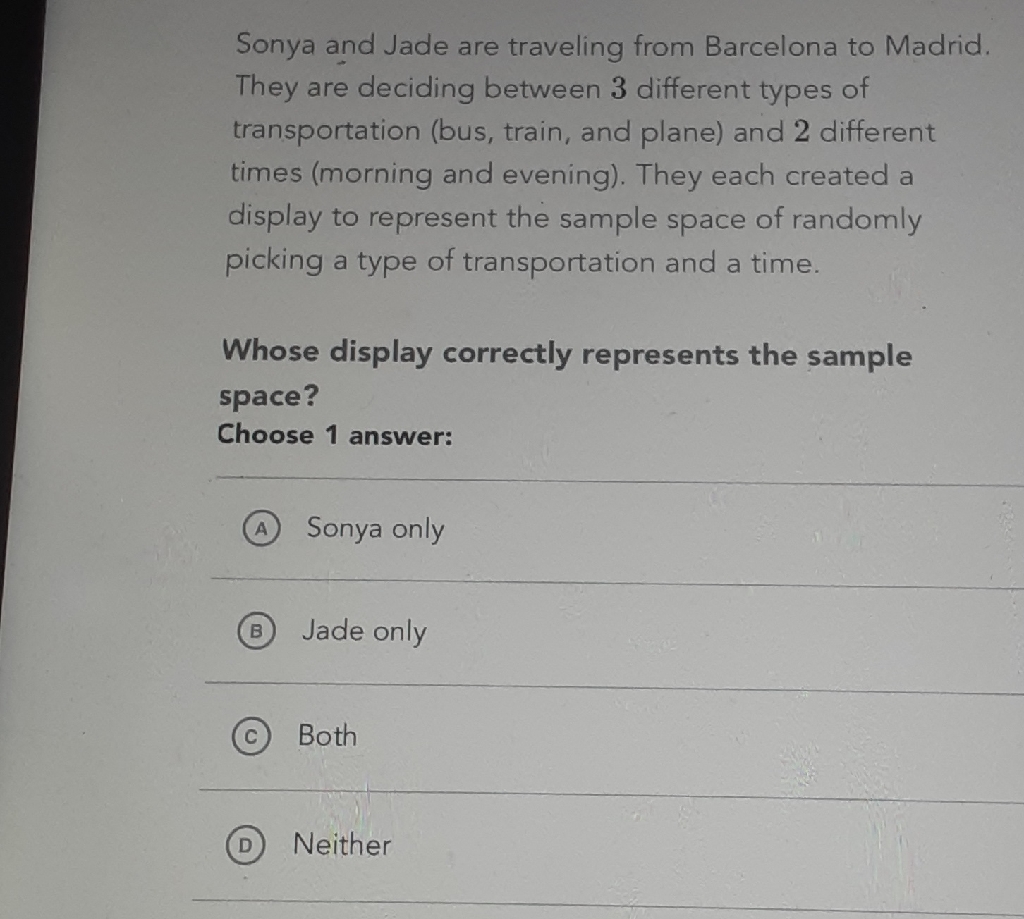 Sonya and Jade are traveling from Barcelona to Madrid. They are deciding between 3 different types of transportation (bus, train, and plane) and 2 different times (morning and evening). They each created a display to represent the sample space of randomly picking a type of transportation and a time.

Whose display correctly represents the sample space?
Choose 1 answer:
(A) Sonya only
(B) Jade only
(C) Both
(D) Neither