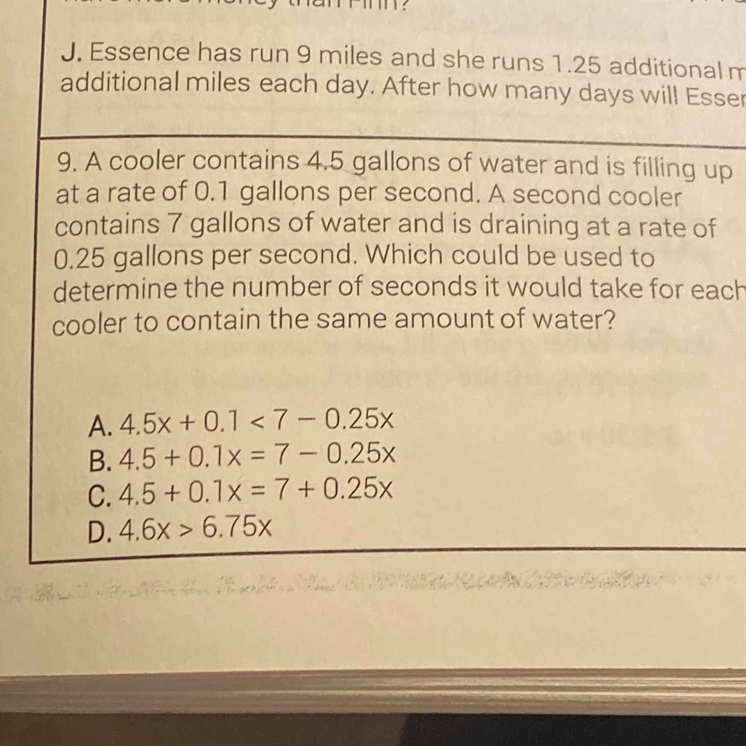 J. Essence has run 9 miles and she runs \( 1.25 \) additional \( n \) additional miles each day. After how many days will Esse
9. A cooler contains \( 4.5 \) gallons of water and is filling up at a rate of \( 0.1 \) gallons per second. A second cooler contains 7 gallons of water and is draining at a rate of \( 0.25 \) gallons per second. Which could be used to determine the number of seconds it would take for each cooler to contain the same amount of water?
A. \( 4.5 x+0.1<7-0.25 x \)
B. \( 4.5+0.1 x=7-0.25 x \)
C. \( 4.5+0.1 x=7+0.25 x \)
D. \( 4.6 x>6.75 x \)