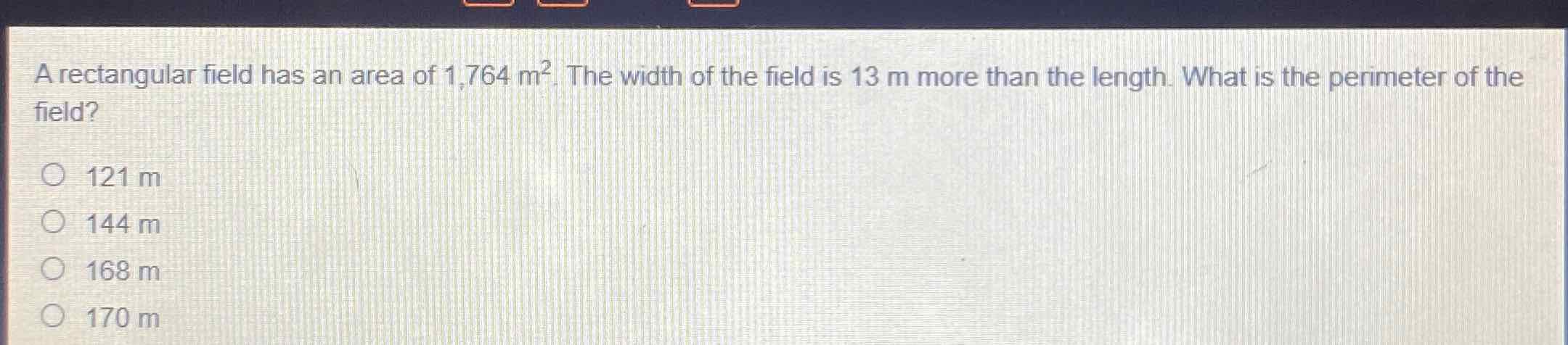 A rectangular field has an area of \( 1,764 \mathrm{~m}^{2} \). The width of the field is \( 13 \mathrm{~m} \) more than the length. What is the perimeter of the field?
\( 121 \mathrm{~m} \)
\( 144 \mathrm{~m} \)
\( 168 \mathrm{~m} \)
\( 170 \mathrm{~m} \)