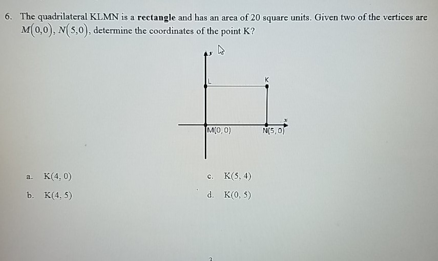 6. The quadrilateral KLMN is a rectangle and has an area of 20 square units. Given two of the vertices are \( M(0,0), N(5,0) \), determine the coordinates of the point \( \mathrm{K} \) ?
a. \( \mathrm{K}(4,0) \)
c. \( \mathrm{K}(5,4) \)
b. \( K(4,5) \)
d. \( \mathrm{K}(0,5) \)