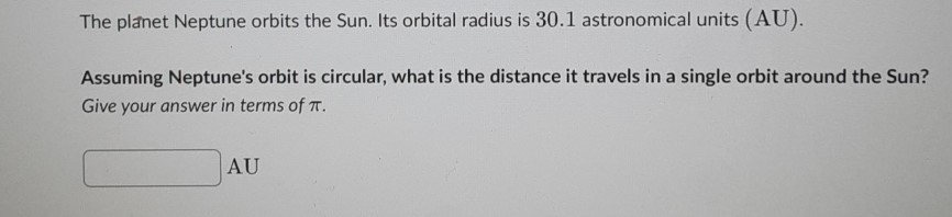 The planet Neptune orbits the Sun. Its orbital radius is \( 30.1 \) astronomical units (AU).
Assuming Neptune's orbit is circular, what is the distance it travels in a single orbit around the Sun? Give your answer in terms of \( \pi \).