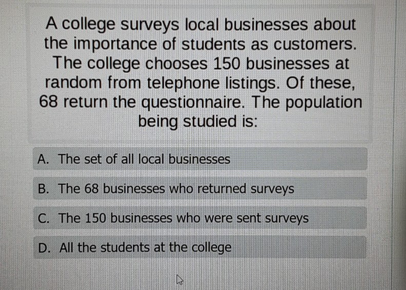 A college surveys local businesses about the importance of students as customers. The college chooses 150 businesses at random from telephone listings. Of these, 68 return the questionnaire. The population being studied is:
A. The set of all local businesses
B. The 68 businesses who returned surveys
C. The 150 businesses who were sent surveys
D. All the students at the college